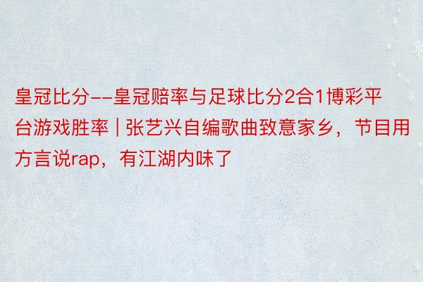 皇冠比分--皇冠赔率与足球比分2合1博彩平台游戏胜率 | 张艺兴自编歌曲致意家乡，节目用方言说rap，有江湖内味了