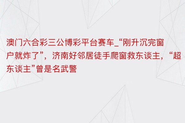 澳门六合彩三公博彩平台赛车_“刚升沉完窗户就炸了”，济南好邻居徒手爬窗救东谈主，“超东谈主”曾是名武警