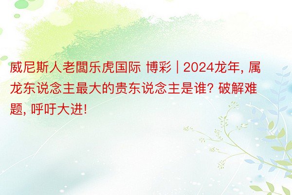 威尼斯人老闆乐虎国际 博彩 | 2024龙年, 属龙东说念主最大的贵东说念主是谁? 破解难题, 呼吁大进!