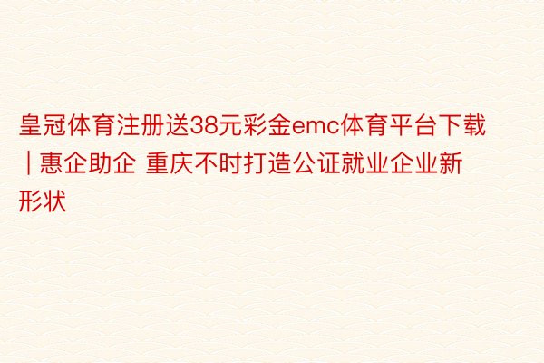 皇冠体育注册送38元彩金emc体育平台下载 | 惠企助企 重庆不时打造公证就业企业新形状