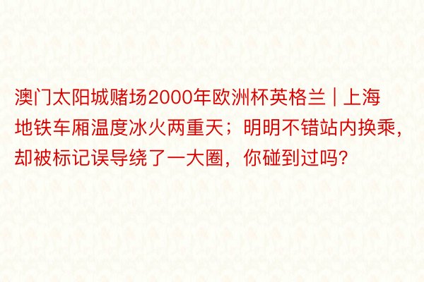 澳门太阳城赌场2000年欧洲杯英格兰 | 上海地铁车厢温度冰火两重天；明明不错站内换乘，却被标记误导绕了一大圈，你碰到过吗？