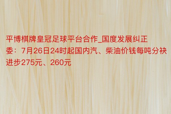 平博棋牌皇冠足球平台合作_国度发展纠正委：7月26日24时起国内汽、柴油价钱每吨分袂进步275元、260元