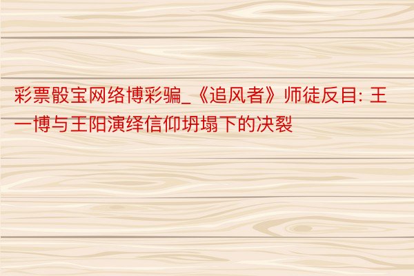 彩票骰宝网络博彩骗_《追风者》师徒反目: 王一博与王阳演绎信仰坍塌下的决裂