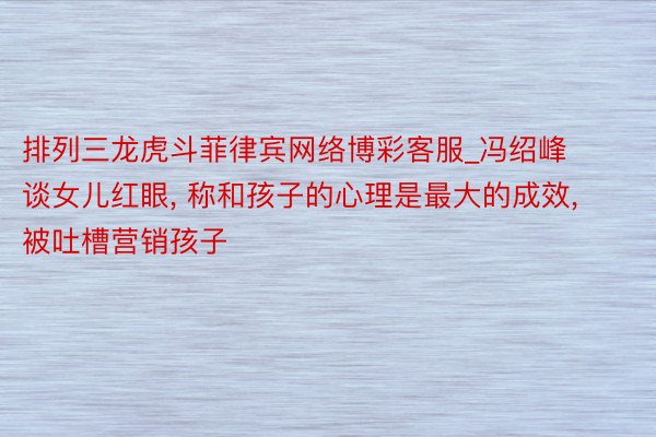 排列三龙虎斗菲律宾网络博彩客服_冯绍峰谈女儿红眼, 称和孩子的心理是最大的成效, 被吐槽营销孩子