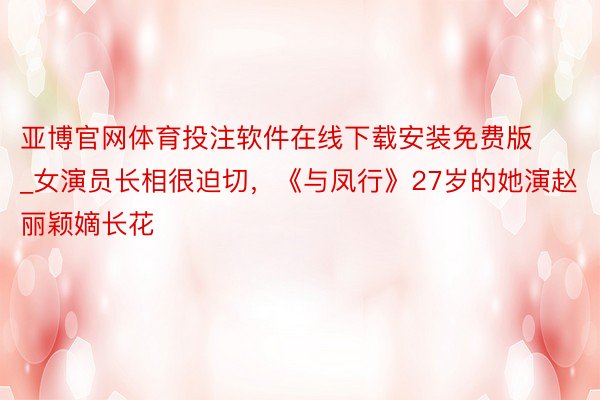 亚博官网体育投注软件在线下载安装免费版_女演员长相很迫切，《与凤行》27岁的她演赵丽颖嫡长花