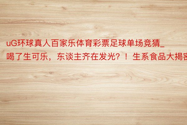uG环球真人百家乐体育彩票足球单场竞猜_喝了生可乐,东谈主齐在发光?!生系食品大揭密