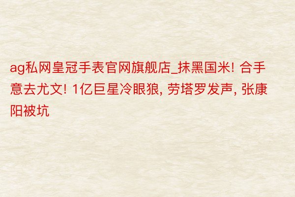 ag私网皇冠手表官网旗舰店_抹黑国米! 合手意去尤文! 1亿巨星冷眼狼, 劳塔罗发声, 张康阳被坑