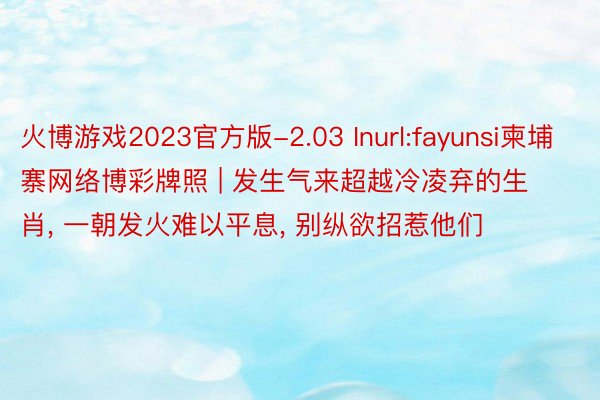 火博游戏2023官方版-2.03 Inurl:fayunsi柬埔寨网络博彩牌照 | 发生气来超越冷凌弃的生肖, 一朝发火难以平息, 别纵欲招惹他们