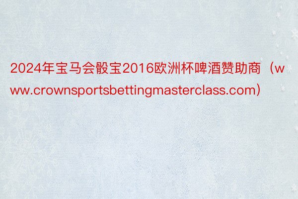 2024年宝马会骰宝2016欧洲杯啤酒赞助商（www.crownsportsbettingmasterclass.com）
