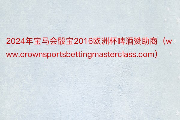2024年宝马会骰宝2016欧洲杯啤酒赞助商（www.crownsportsbettingmasterclass.com）