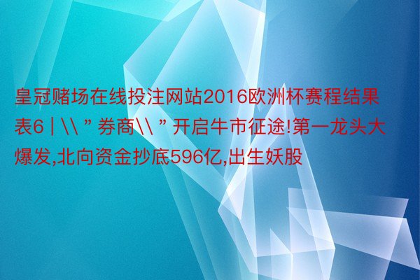 皇冠赌场在线投注网站2016欧洲杯赛程结果表6 | \＂券商\＂开启牛市征途!第一龙头大爆发,北向资金抄底596亿,出生妖股