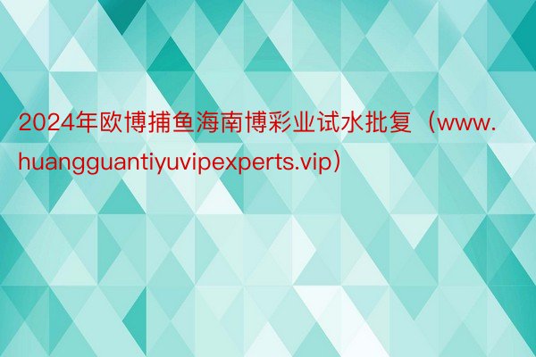 2024年欧博捕鱼海南博彩业试水批复（www.huangguantiyuvipexperts.vip）