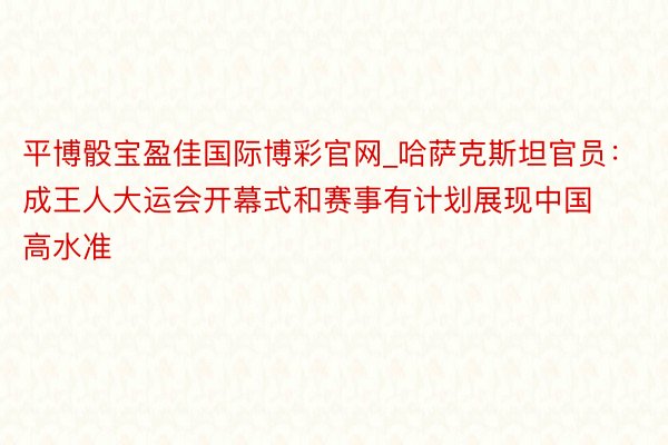 平博骰宝盈佳国际博彩官网_哈萨克斯坦官员：成王人大运会开幕式和赛事有计划展现中国高水准