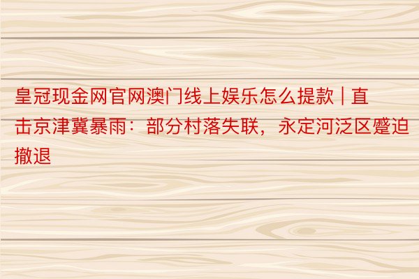 皇冠现金网官网澳门线上娱乐怎么提款 | 直击京津冀暴雨：部分村落失联，永定河泛区蹙迫撤退