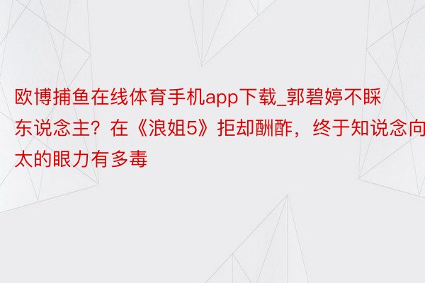 欧博捕鱼在线体育手机app下载_郭碧婷不睬东说念主？在《浪姐5》拒却酬酢，终于知说念向太的眼力有多毒