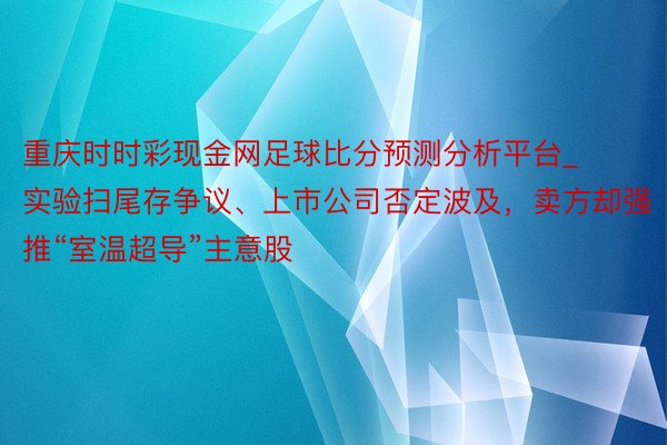 重庆时时彩现金网足球比分预测分析平台_实验扫尾存争议、上市公司否定波及，卖方却强推“室温超导”主意股