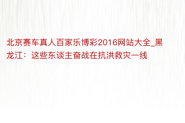 北京赛车真人百家乐博彩2016网站大全_黑龙江：这些东谈主奋战在抗洪救灾一线