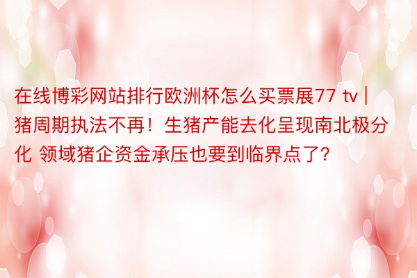 在线博彩网站排行欧洲杯怎么买票展77 tv | 猪周期执法不再！生猪产能去化呈现南北极分化 领域猪企资金承压也要到临界点了？