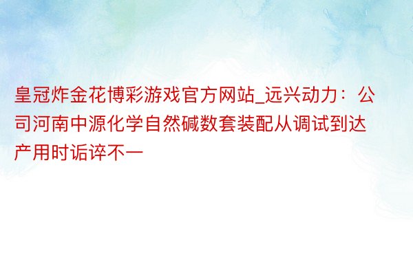 皇冠炸金花博彩游戏官方网站_远兴动力：公司河南中源化学自然碱数套装配从调试到达产用时诟谇不一