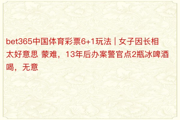 bet365中国体育彩票6+1玩法 | 女子因长相 太好意思 蒙难，13年后办案警官点2瓶冰啤酒喝，无意