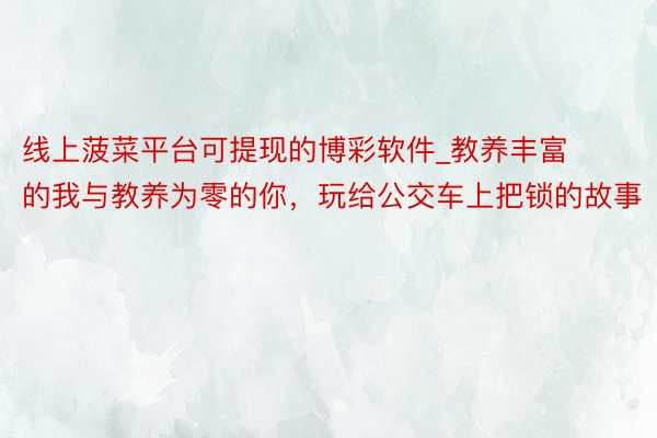 线上菠菜平台可提现的博彩软件_教养丰富的我与教养为零的你，玩给公交车上把锁的故事