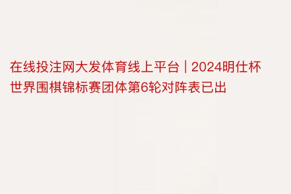 在线投注网大发体育线上平台 | 2024明仕杯世界围棋锦标赛团体第6轮对阵表已出
