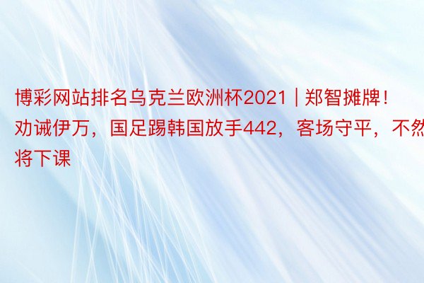 博彩网站排名乌克兰欧洲杯2021 | 郑智摊牌！劝诫伊万，国足踢韩国放手442，客场守平，不然将下课