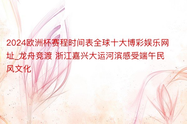 2024欧洲杯赛程时间表全球十大博彩娱乐网址_龙舟竞渡 浙江嘉兴大运河滨感受端午民风文化