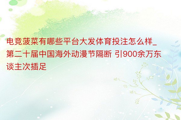 电竞菠菜有哪些平台大发体育投注怎么样_第二十届中国海外动漫节隔断 引900余万东谈主次插足