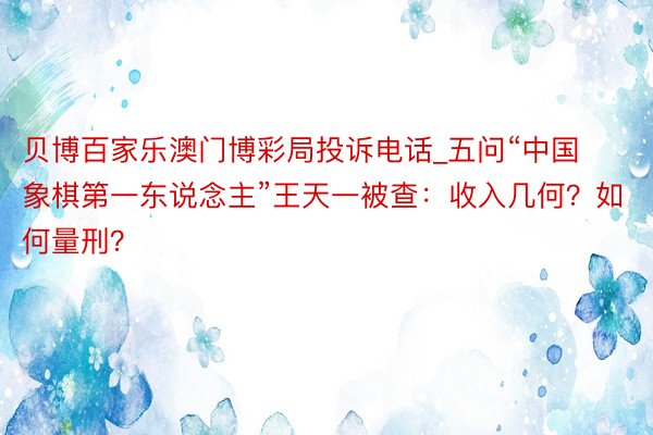 贝博百家乐澳门博彩局投诉电话_五问“中国象棋第一东说念主”王天一被查：收入几何？如何量刑？