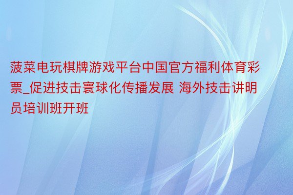 菠菜电玩棋牌游戏平台中国官方福利体育彩票_促进技击寰球化传播发展 海外技击讲明员培训班开班