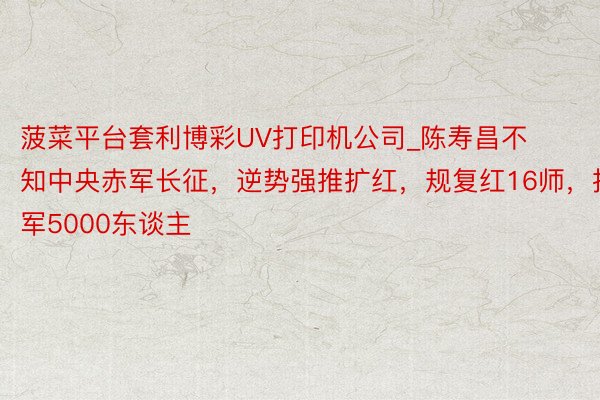 菠菜平台套利博彩UV打印机公司_陈寿昌不知中央赤军长征，逆势强推扩红，规复红16师，扩军5000东谈主