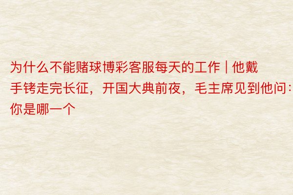 为什么不能赌球博彩客服每天的工作 | 他戴手铐走完长征，开国大典前夜，毛主席见到他问：你是哪一个