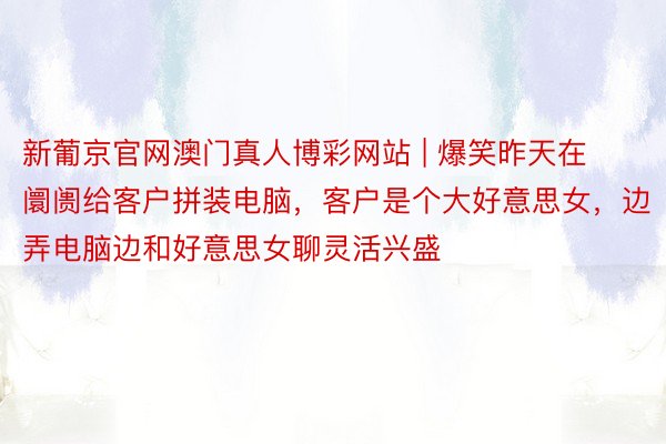 新葡京官网澳门真人博彩网站 | 爆笑昨天在阛阓给客户拼装电脑，客户是个大好意思女，边弄电脑边和好意思女聊灵活兴盛