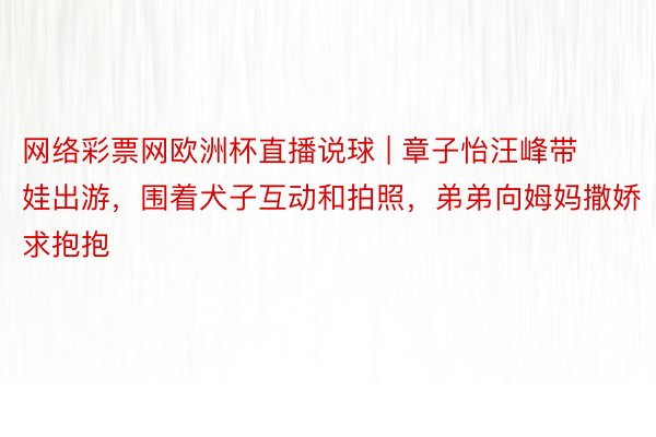 网络彩票网欧洲杯直播说球 | 章子怡汪峰带娃出游，围着犬子互动和拍照，弟弟向姆妈撒娇求抱抱