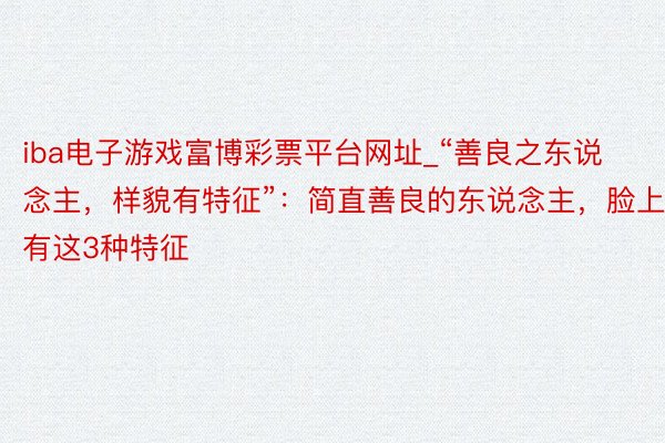 iba电子游戏富博彩票平台网址_“善良之东说念主，样貌有特征”：简直善良的东说念主，脸上有这3种特征