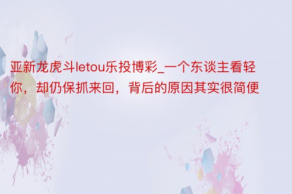 亚新龙虎斗letou乐投博彩_一个东谈主看轻你，却仍保抓来回，背后的原因其实很简便