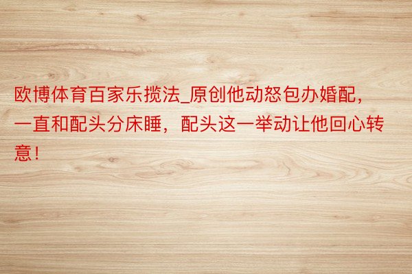 欧博体育百家乐揽法_原创他动怒包办婚配，一直和配头分床睡，配头这一举动让他回心转意！