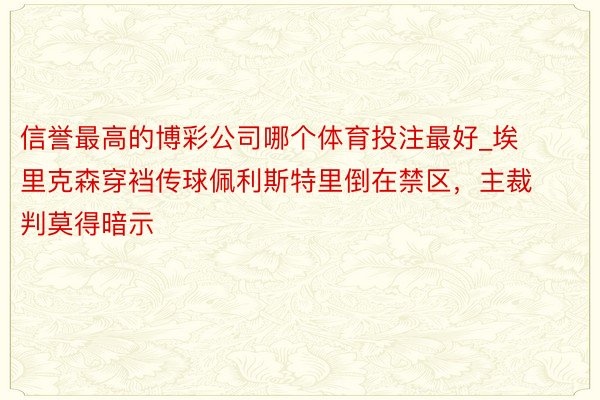 信誉最高的博彩公司哪个体育投注最好_埃里克森穿裆传球佩利斯特里倒在禁区，主裁判莫得暗示