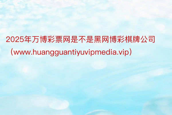 2025年万博彩票网是不是黑网博彩棋牌公司（www.huangguantiyuvipmedia.vip）