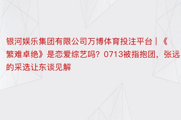 银河娱乐集团有限公司万博体育投注平台 | 《繁难卓绝》是恋爱综艺吗？0713被指抱团，张远的采选让东谈见解