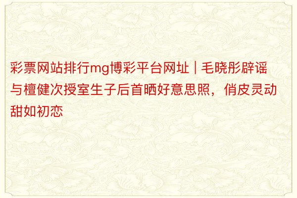 彩票网站排行mg博彩平台网址 | 毛晓彤辟谣与檀健次授室生子后首晒好意思照，俏皮灵动甜如初恋