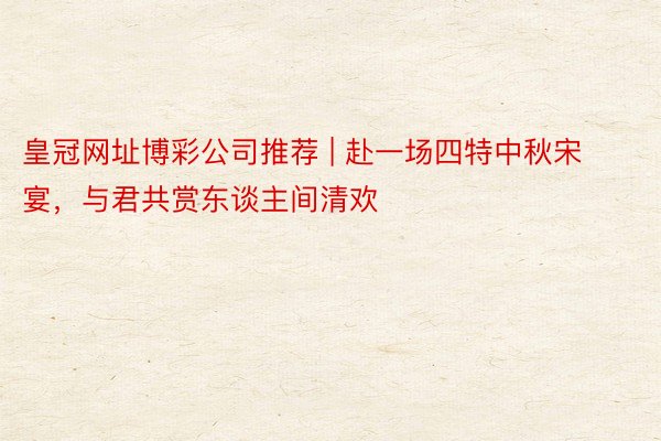 皇冠网址博彩公司推荐 | 赴一场四特中秋宋宴，与君共赏东谈主间清欢