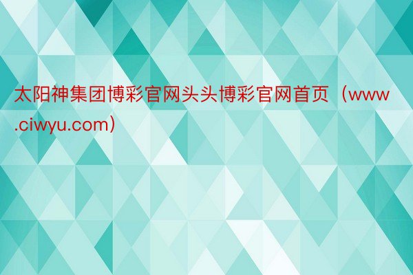 太阳神集团博彩官网头头博彩官网首页（www.ciwyu.com）