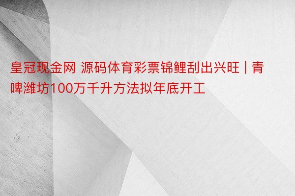 皇冠现金网 源码体育彩票锦鲤刮出兴旺 | 青啤潍坊100万千升方法拟年底开工