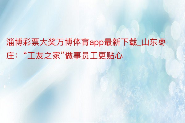 淄博彩票大奖万博体育app最新下载_山东枣庄：“工友之家”做事员工更贴心