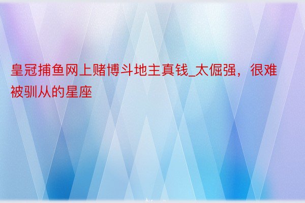 皇冠捕鱼网上赌博斗地主真钱_太倔强，很难被驯从的星座