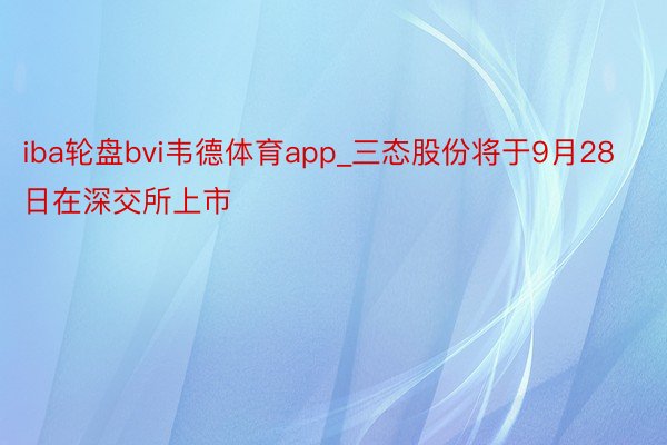 iba轮盘bvi韦德体育app_三态股份将于9月28日在深交所上市