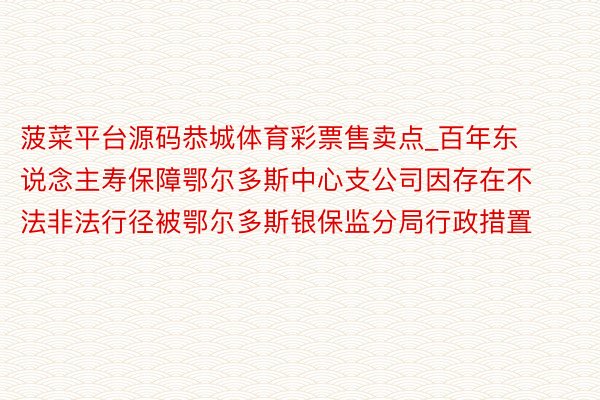 菠菜平台源码恭城体育彩票售卖点_百年东说念主寿保障鄂尔多斯中心支公司因存在不法非法行径被鄂尔多斯银保监分局行政措置
